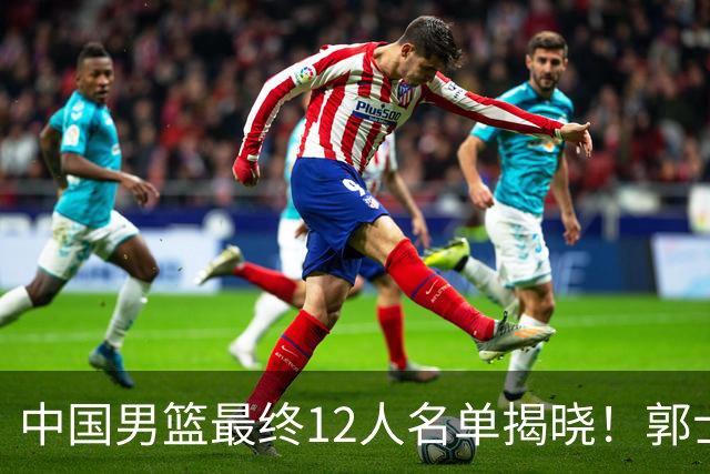 中国男篮最终12人名单揭晓！郭士强启用五锋战术，两名球员遗憾落选